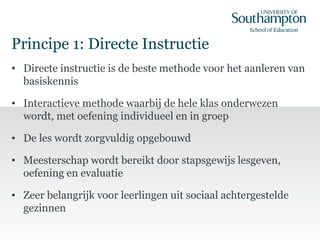 Principe 1: Directe Instructie
• Directe instructie is de beste methode voor het aanleren van
basiskennis
• Interactieve methode waarbij de hele klas onderwezen
wordt, met oefening individueel en in groep
• De les wordt zorgvuldig opgebouwd
• Meesterschap wordt bereikt door stapsgewijs lesgeven,
oefening en evaluatie
• Zeer belangrijk voor leerlingen uit sociaal achtergestelde
gezinnen
 