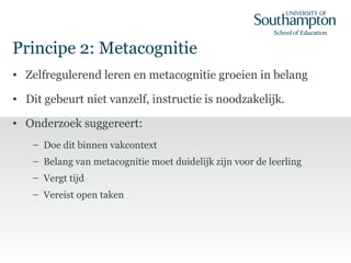 Principe 2: Metacognitie
• Zelfregulerend leren en metacognitie groeien in belang
• Dit gebeurt niet vanzelf, instructie is noodzakelijk.
• Onderzoek suggereert:
– Doe dit binnen vakcontext
– Belang van metacognitie moet duidelijk zijn voor de leerling
– Vergt tijd
– Vereist open taken
 