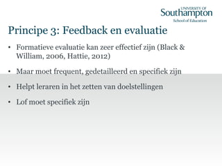 Principe 3: Feedback en evaluatie
• Formatieve evaluatie kan zeer effectief zijn (Black &
William, 2006, Hattie, 2012)
• Maar moet frequent, gedetailleerd en specifiek zijn
• Helpt leraren in het zetten van doelstellingen
• Lof moet specifiek zijn
 