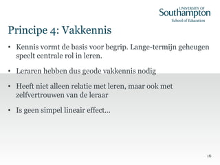 Principe 4: Vakkennis
• Kennis vormt de basis voor begrip. Lange-termijn geheugen
speelt centrale rol in leren.
• Leraren hebben dus geode vakkennis nodig
• Heeft niet alleen relatie met leren, maar ook met
zelfvertrouwen van de leraar
• Is geen simpel lineair effect…
16
 