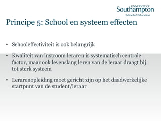 Principe 5: School en systeem effecten
• Schooleffectiviteit is ook belangrijk
• Kwaliteit van instroom leraren is systematisch centrale
factor, maar ook levenslang leren van de leraar draagt bij
tot sterk systeem
• Lerarenopleiding moet gericht zijn op het daadwerkelijke
startpunt van de student/leraar
 