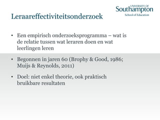 Leraareffectiviteitsonderzoek
• Een empirisch onderzoeksprogramma – wat is
de relatie tussen wat leraren doen en wat
leerlingen leren
• Begonnen in jaren 60 (Brophy & Good, 1986;
Muijs & Reynolds, 2011)
• Doel: niet enkel theorie, ook praktisch
bruikbare resultaten
 