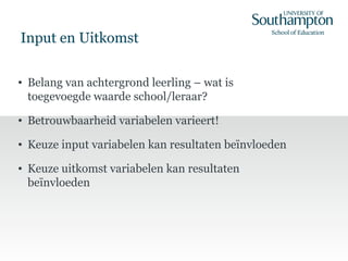 Input en Uitkomst
• Belang van achtergrond leerling – wat is
toegevoegde waarde school/leraar?
• Betrouwbaarheid variabelen varieert!
• Keuze input variabelen kan resultaten beïnvloeden
• Keuze uitkomst variabelen kan resultaten
beïnvloeden
 