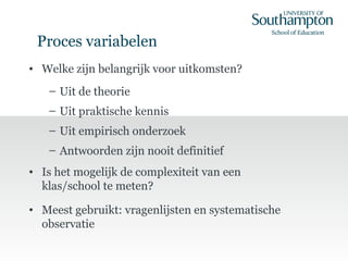 Proces variabelen
• Welke zijn belangrijk voor uitkomsten?
– Uit de theorie
– Uit praktische kennis
– Uit empirisch onderzoek
– Antwoorden zijn nooit definitief
• Is het mogelijk de complexiteit van een
klas/school te meten?
• Meest gebruikt: vragenlijsten en systematische
observatie
 