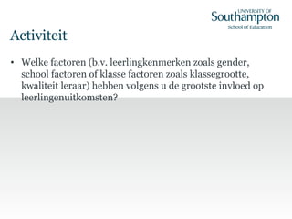 Activiteit
• Welke factoren (b.v. leerlingkenmerken zoals gender,
school factoren of klasse factoren zoals klassegrootte,
kwaliteit leraar) hebben volgens u de grootste invloed op
leerlingenuitkomsten?
 