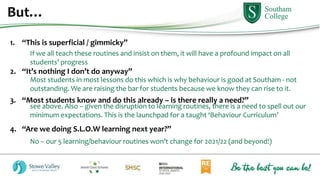 But…
1. “This is superficial / gimmicky”
2. “It’s nothing I don’t do anyway”
3. “Most students know and do this already – is there really a need?”
4. “Are we doing S.L.O.W learning next year?”
If we all teach these routines and insist on them, it will have a profound impact on all
students’ progress
Most students in most lessons do this which is why behaviour is good at Southam - not
outstanding. We are raising the bar for students because we know they can rise to it.
see above. Also – given the disruption to learning routines, there is a need to spell out our
minimum expectations. This is the launchpad for a taught ‘Behaviour Curriculum’
No – our 5 learning/behaviour routines won’t change for 2021/22 (and beyond!)
 