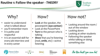 Routine 1: Follow the speaker - THEORY
Why? How? How not?
• Look at the speaker, the
powerpoint (eye contact)
• Look at the PowerPoint
• Turn to the person who is
talking
• Show that you’re listening
(nod, smile, etc) ->active
listening
• Looking around the room /
out of the window
• Looking down
• Looking at other students
• Following the speaker
whilst talking or doing
something else
• easier to understand
what is talked about
• you’ll remember more
• it is polite and
respectful
• it is an essential skill for
every job interview and
in every career
 