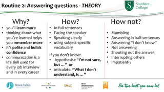 Routine 2: Answering questions - THEORY
Why? How? How not?
• In full sentences
• Facing the speaker
• Speaking clearly
• using subject-specific
vocabulary
If you don’t know:
• hypothesise “I’m not sure,
but …” or
• articulate: “What I don’t
understand, is …”
• Mumbling
• Answering in half-sentences
• Answering “I don’t know”
• Not answering
• Shouting out the answer
• Interrupting others
• Impatiently
• you’ll learn more
• thinking about what
you’ve learned helps
you remember more
• it’s polite and builds
confidence
• communication is a
life skill used for
every job interview
and in every career
 