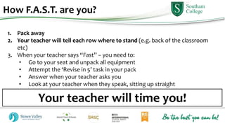 How F.A.S.T. are you?
1. Pack away
2. Your teacher will tell each row where to stand (e.g. back of the classroom
etc)
3. When your teacher says “Fast” – you need to:
• Go to your seat and unpack all equipment
• Attempt the ‘Revise in 5’ task in your pack
• Answer when your teacher asks you
• Look at your teacher when they speak, sitting up straight
Your teacher will time you!
 