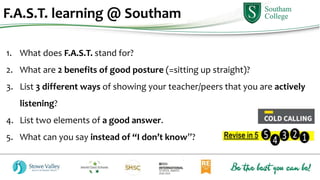 1. What does F.A.S.T. stand for?
2. What are 2 benefits of good posture (=sitting up straight)?
3. List 3 different ways of showing your teacher/peers that you are actively
listening?
4. List two elements of a good answer.
5. What can you say instead of “I don’t know”?
F.A.S.T. learning @ Southam
 