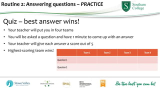 Routine 2: Answering questions – PRACTICE
Quiz – best answer wins!
• Your teacher will put you in four teams
• You will be asked a question and have 1 minute to come up with an answer
• Your teacher will give each answer a score out of 5
• Highest-scoring team wins!
 