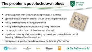 • pre-occupation with following Covid-protocols > learning
• general ‘sluggishness’ in lessons, lack of care with presentation
• vastly differing home-learning experience
• vastly differing parental expectations / ability to support
• 20min registration / start of the day most affected
• significant minority of students taking up majority of pastoral time – out of
learning habits and healthy routines
• background: aspiration to achieve/secure ‘outstanding’ behaviour
The problem: post-lockdown blues
 
