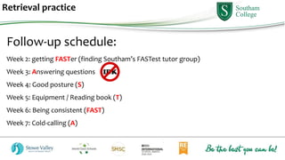 Retrieval practice
Follow-up schedule:
Week 2: getting FASTer (finding Southam’s FASTest tutor group)
Week 3: Answering questions
Week 4: Good posture (S)
Week 5: Equipment / Reading book (T)
Week 6: Being consistent (FAST)
Week 7: Cold-calling (A)
 