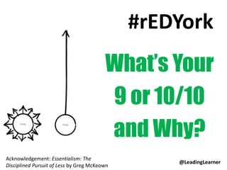 #rEDYork
What’s Your
9 or 10/10
and Why?
Acknowledgement: Essentialism: The
Disciplined Pursuit of Less by Greg McKeown
@LeadingLearner
 