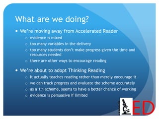 What are we doing?
 We’re moving away from Accelerated Reader
o evidence is mixed
o too many variables in the delivery
o too many students don’t make progress given the time and
resources needed
o there are other ways to encourage reading
 We’re about to adopt Thinking Reading
o It actually teaches reading rather than merely encourage it
o we can track progress and evaluate the scheme accurately
o as a 1:1 scheme, seems to have a better chance of working
o evidence is persuasive if limited
 