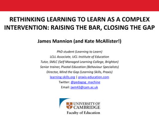 RETHINKING LEARNING TO LEARN AS A COMPLEX
INTERVENTION: RAISING THE BAR, CLOSING THE GAP
James Mannion (and Kate McAllister!)
PhD student (Learning to Learn)
LCLL Associate, UCL Institute of Education
Tutor, SMLC (Self Managed Learning College, Brighton)
Senior trainer, Pivotal Education (Behaviour Specialists)
Director, Mind the Gap (Learning Skills, Praxis)
learning-skills.org | praxis-education.com
Twitter: @pedagog_machine
Email: jwm43@cam.ac.uk
 