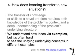 4. How does learning transfer to new
situations?
• The transfer of knowledge
or skills to a novel problem requires both
knowledge of the problem’s context and a
deep understanding of the problem’s
underlying structure
• We understand new ideas via examples,
but it’s often hard
to see the unifying underlying concepts in
different examples
Deans for Impact The Science of Learning
 