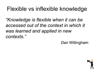 Flexible vs inflexible knowledge
“Knowledge is flexible when it can be
accessed out of the context in which it
was learned and applied in new
contexts.”
Dan Willingham
 