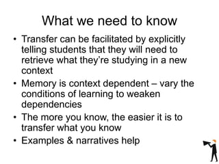 What we need to know
• Transfer can be facilitated by explicitly
telling students that they will need to
retrieve what they’re studying in a new
context
• Memory is context dependent – vary the
conditions of learning to weaken
dependencies
• The more you know, the easier it is to
transfer what you know
• Examples & narratives help
 