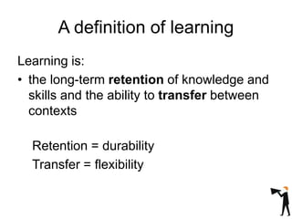 A definition of learning
Learning is:
• the long-term retention of knowledge and
skills and the ability to transfer between
contexts
Retention = durability
Transfer = flexibility
 