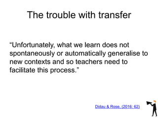The trouble with transfer
“Unfortunately, what we learn does not
spontaneously or automatically generalise to
new contexts and so teachers need to
facilitate this process.”
Didau & Rose, (2016: 62)
 
