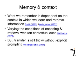 Memory & context
• What we remember is dependent on the
context in which we learn and retrieve
information Smith (1985) &Weingartner (1977)
• Varying the conditions of encoding &
retrieval weaken contextual cues Smith et al
(1978)
• But, transfer is still tricky without explicit
prompting Woodridge et al (2014)
 