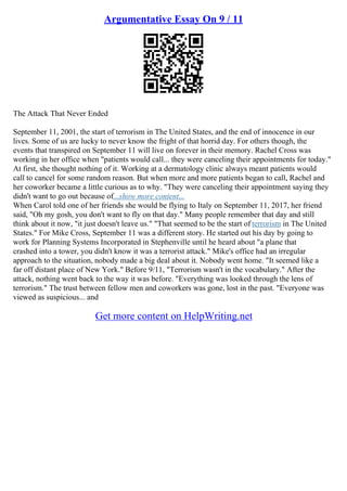 Argumentative Essay On 9 / 11
The Attack That Never Ended
September 11, 2001, the start of terrorism in The United States, and the end of innocence in our
lives. Some of us are lucky to never know the fright of that horrid day. For others though, the
events that transpired on September 11 will live on forever in their memory. Rachel Cross was
working in her office when "patients would call... they were canceling their appointments for today."
At first, she thought nothing of it. Working at a dermatology clinic always meant patients would
call to cancel for some random reason. But when more and more patients began to call, Rachel and
her coworker became a little curious as to why. "They were canceling their appointment saying they
didn't want to go out because of...show more content...
When Carol told one of her friends she would be flying to Italy on September 11, 2017, her friend
said, "Oh my gosh, you don't want to fly on that day." Many people remember that day and still
think about it now, "it just doesn't leave us." "That seemed to be the start of terrorism in The United
States." For Mike Cross, September 11 was a different story. He started out his day by going to
work for Planning Systems Incorporated in Stephenville until he heard about "a plane that
crashed into a tower, you didn't know it was a terrorist attack." Mike's office had an irregular
approach to the situation, nobody made a big deal about it. Nobody went home. "It seemed like a
far off distant place of New York." Before 9/11, "Terrorism wasn't in the vocabulary." After the
attack, nothing went back to the way it was before. "Everything was looked through the lens of
terrorism." The trust between fellow men and coworkers was gone, lost in the past. "Everyone was
viewed as suspicious... and
Get more content on HelpWriting.net
 