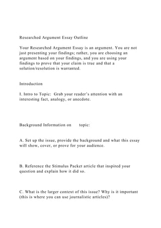 Researched Argument Essay Outline
Your Researched Argument Essay is an argument. You are not
just presenting your findings; rather, you are choosing an
argument based on your findings, and you are using your
findings to prove that your claim is true and that a
solution/resolution is warranted.
Introduction
I. Intro to Topic: Grab your reader’s attention with an
interesting fact, analogy, or anecdote.
Background Information on topic:
A. Set up the issue, provide the background and what this essay
will show, cover, or prove for your audience.
B. Reference the Stimulus Packet article that inspired your
question and explain how it did so.
C. What is the larger context of this issue? Why is it important
(this is where you can use journalistic articles)?
 