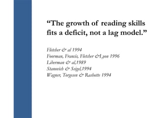 “The growth of reading skills
fits a deficit, not a lag model.”
Fletcher & al 1994
Foorman, Francis, Fletcher &Lyon 1996
Liberman & al,1989
Stanovich & Seigel,1994
Wagner, Torgesen & Rashotte 1994
 