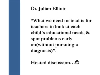 Dr. Julian Elliott
“What we need instead is for
teachers to look at each
child`s educational needs &
spot problems early
on(without pursuing a
diagnosis)”.
Heated discussion…
 