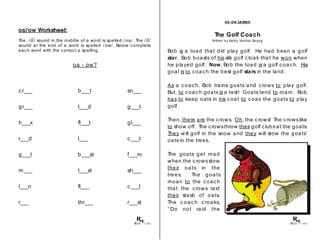 oa/ ow Worksheet:
The / o/ sound in the middle of a word is spelled / oa/ . The / o/
sound at the end of a word is spelled / ow/ . Below complete
each word with the correct a spelling.
oa - ow?
cr___ b___t sn___
gr___ t___d g___t
h___x fl___t gl___
r___d l___ c___t
g___l b___st f___m
m___ t___st sh___
l___n fl___ c___l
r___ thr___ r___st
© 2013
oa-ow Lesson
The Golf Coach
Written by Kathy Vander Zwaag
Bob is a toad that did play golf. He had been a golf
star. Bob boasts of his silk golf cloak that he won when
he played golf. Now, Bob the toad is a golf coach. His
goal is to coach the best golf stars in the land.
As a coach, Bob trains goats and crows to play golf.
But, to coach goats is a test! Goats tend to roam. Bob
has to keep oats in his coat to coax the goats to play
golf.
Then, there are the crows. Oh, the c rows! The c rowslike
to show off. The crowsthrow their golf clubsat the goats.
They will golf in the snow and they will stow the goats’
oats in the trees.
The goats get mad
when the c rowsstow
their oa ts in the
trees. The goa ts
moan to the coach
that the c rows raid
their stash of oats.
The c oac h c roaks,
“ Do not raid the
© 2013
 