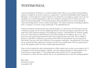 TESTIMONIAL
I am the Learning for All Teacher at a northern Ontario school. Many of our students are First Nations,
transient or simply do not come to school on a regular basis. I received the Remediation Plus Program in
December. It was bought for a Grade 8 student in our school who was reading at a grade 1 level. He was
unwilling to try conventional programs as they were “babyish”, and spent most of his day out of the
classroom and causing trouble. I received the program and I immediately went to work, watching the
videos and training myself on how to deliver the program. The videos showed me everything I needed to
know. I continue to use them, as they model many of the individual lessons.
I began by doing the assessments that came with the program. Jo-Anne Gross and I then spent an hour
on the phone, going over the results, and planning where to start and answering any questions I had. My
grade 8 boy and I started the program at the beginning of January. I promised him, he would be reading
very soon! I don’t think he really believed me, but thank goodness he was willing to give it a try. The
lessons were fast paced and incorporated a multi-sensory approach that made it fun. By the middle of
January, I could tell his confidence was growing, and his behavior had improved! He was staying in his
class all day! One day at the end of February, we were playing a math game. He grabbed one of the cards
out of my hand and with a giant grin on his face, he read it to me and his class!! He was so proud and so
was I!! The program works! It is easy to follow, quick paced and fun.
Once you have watched the videos and practiced on a fellow teacher once or twice, you are ready to go! It
is amazing to see the progress happen so quickly. I am now using the program on other students in our
school from as young as grade 3. I am seeing similar results, and they love it! I would definitely
recommend it to others who have students who are not experiencing success with their reading programs.
--
Dana Allen
Our Lady of Fatima
Learning For All
 