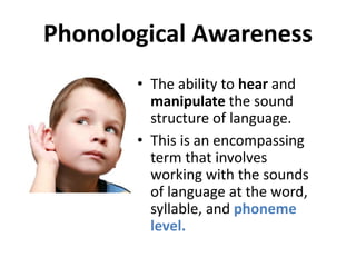 Phonological Awareness
• The ability to hear and
manipulate the sound
structure of language.
• This is an encompassing
term that involves
working with the sounds
of language at the word,
syllable, and phoneme
level.
 