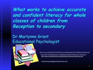 What works to achieve accurate
and confident literacy for whole
classes of children from
Reception to secondary
Dr Marlynne Grant
Educational Psychologist
http://rrf.org.uk/pdf/Grant%20Follow-Up%20Studies%20-%20May%202014.pdf
http://www.syntheticphonics.net/pdf/Accelerated-reading-and-writing.pdf
http://www.syntheticphonics.net/pdf/Raising-literacy-attainment.pdf
marlynne.grant@syntheticphonics.net
1
 