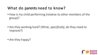 What do parents need to know?
• How is my child performing (relative to other members of the
group)?
• Are they working hard? (What, specifically, do they need to
improve?)
• Are they happy?
 