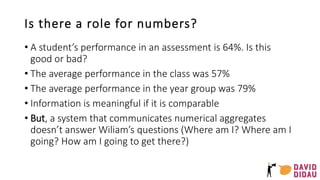 Is there a role for numbers?
• A student’s performance in an assessment is 64%. Is this
good or bad?
• The average performance in the class was 57%
• The average performance in the year group was 79%
• Information is meaningful if it is comparable
• But, a system that communicates numerical aggregates
doesn’t answer Wiliam’s questions (Where am I? Where am I
going? How am I going to get there?)
 