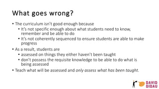 What goes wrong?
• The curriculum isn’t good enough because
• It’s not specific enough about what students need to know,
remember and be able to do
• It’s not coherently sequenced to ensure students are able to make
progress
• As a result, students are
• assessed on things they either haven’t been taught
• don’t possess the requisite knowledge to be able to do what is
being assessed
• Teach what will be assessed and only assess what has been taught.
 