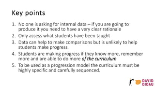 Key points
1. No one is asking for internal data – if you are going to
produce it you need to have a very clear rationale
2. Only assess what students have been taught
3. Data can help to make comparisons but is unlikely to help
students make progress
4. Students are making progress if they know more, remember
more and are able to do more of the curriculum
5. To be used as a progression model the curriculum must be
highly specific and carefully sequenced.
 