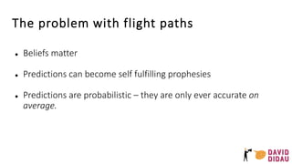 The problem with flight paths
● Beliefs matter
● Predictions can become self fulfilling prophesies
● Predictions are probabilistic – they are only ever accurate on
average.
 