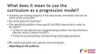 What does it mean to use the
curriculum as a progression model?
• Students are making progress if the they know, remember and can do
more of the curriculum
• But what does this look like?
• The specificity problem: How specific do CREs have to be in order to
be useful?
• If they’re too specific we risk generating endless tick box checklists
(No one wants a return to APP!)
• If they’re too broad they risk becoming meaninglessly bland.
CREs need to be both very specific and very broad…
…depending on the audience.
 