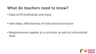 What do teachers need to know?
• Gaps to fill (individuals and class)
• next steps; effectiveness of instruction/curriculum
• Responsiveness applies at a curricular as well as instructional
level.
 