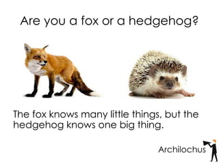 Are you a fox or a hedgehog?
The fox knows many little things, but the
hedgehog knows one big thing.
Archilochus
 