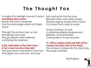 I imagine this midnight moment’s forest:
Something else is alive
Beside the clock’s loneliness
And this blank page where my fingers
move.
Through the window I see no star:
Something more near
Though deeper within darkness
Is entering the loneliness:
Cold, delicately as the dark snow,
A fox’s nose touches twig, leaf;
Two eyes serve a movement, that now
And again now, and now, and now
Sets neat prints into the snow
Between trees, and warily a lame
Shadow lags by stump and in hollow
Of a body that is bold to come
Across clearings, an eye,
A widening deepening greenness,
Brilliantly, concentratedly,
Coming about its own business
Till, with a sudden sharp hot stink of fox
It enters the dark hole of the head.
The window is starless still; the clock ticks,
The page is printed.
T h e T h o u g h t F o x
Ted Hughes
 