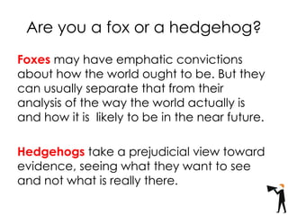 Are you a fox or a hedgehog?
Foxes may have emphatic convictions
about how the world ought to be. But they
can usually separate that from their
analysis of the way the world actually is
and how it is likely to be in the near future.
Hedgehogs take a prejudicial view toward
evidence, seeing what they want to see
and not what is really there.
 