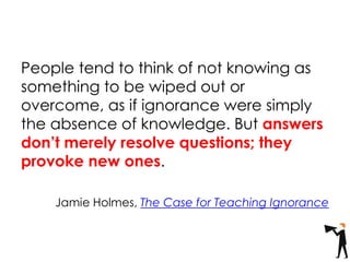 People tend to think of not knowing as
something to be wiped out or
overcome, as if ignorance were simply
the absence of knowledge. But answers
don’t merely resolve questions; they
provoke new ones.
Jamie Holmes, The Case for Teaching Ignorance
 