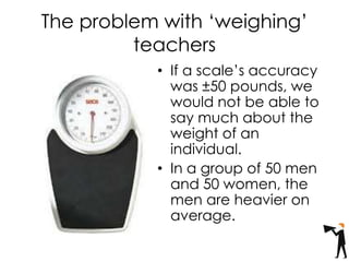 The problem with ‘weighing’
teachers
• If a scale’s accuracy
was ±50 pounds, we
would not be able to
say much about the
weight of an
individual.
• In a group of 50 men
and 50 women, the
men are heavier on
average.
 