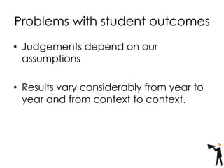 Problems with student outcomes
• Judgements depend on our
assumptions
• Results vary considerably from year to
year and from context to context.
 