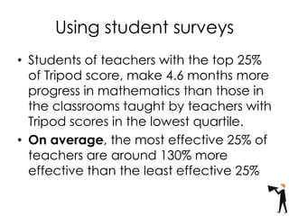 Using student surveys
• Students of teachers with the top 25%
of Tripod score, make 4.6 months more
progress in mathematics than those in
the classrooms taught by teachers with
Tripod scores in the lowest quartile.
• On average, the most effective 25% of
teachers are around 130% more
effective than the least effective 25%
 