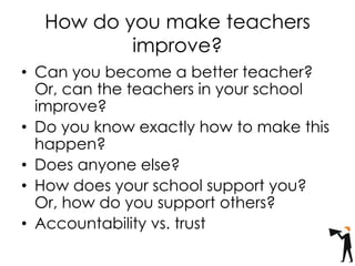 How do you make teachers
improve?
• Can you become a better teacher?
Or, can the teachers in your school
improve?
• Do you know exactly how to make this
happen?
• Does anyone else?
• How does your school support you?
Or, how do you support others?
• Accountability vs. trust
 
