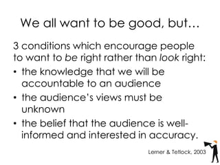 We all want to be good, but…
3 conditions which encourage people
to want to be right rather than look right:
• the knowledge that we will be
accountable to an audience
• the audience’s views must be
unknown
• the belief that the audience is well-
informed and interested in accuracy.
Lerner & Tetlock, 2003
 